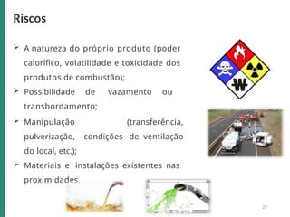  A natureza do próprio produto (poder
calorífico, volatilidade e toxicidade dos
produtos de combustão);
 Possibilidade de vazamento ou
transbordamento;
 Manipulação (transferência,
pulverização, condições de ventilação
do local, etc.);
 Materiais e instalações existentes nas
proximidades.
Riscos
29
 