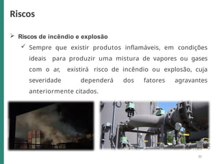  Riscos de incêndio e explosão
 Sempre que existir produtos inflamáveis, em condições
ideais para produzir uma mistura de vapores ou gases
com o ar, existirá risco de incêndio ou explosão, cuja
severidade dependerá dos fatores agravantes
anteriormente citados.
Riscos
30
 