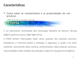  Como saber as características e as propriedades de um
produto
inflamável o combustível:
É um documento normalizado pela Associação Brasileira de Normas Técnicas
(ABNT) conforme norma, ABNT-NBR 14725.
A FISPQ fornece informações sobre vários aspectos dos produtos químicos
(substâncias e misturas) quanto à proteção, à segurança, à saúde e ao meio
ambiente; transmitindo desta maneira, conhecimentos sobre produtos químicos,
recomendações sobre medidas de proteção e ações em situação de emergência
Características
32
 