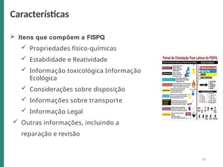  Itens que compõem a FISPQ
 Propriedades físico-químicas
 Estabilidade e Reatividade
 Informação toxicológica Informação
Ecológica
 Considerações sobre disposição
 Informações sobre transporte
 Informação Legal
 Outras informações, incluindo a
reparação e revisão
Características
34
 