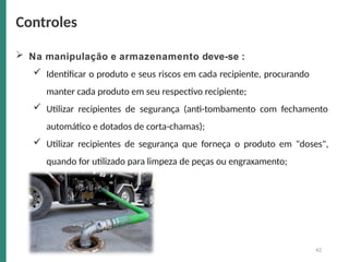 42
 Na manipulação e armazenamento deve-se :
 Identificar o produto e seus riscos em cada recipiente, procurando
manter cada produto em seu respectivo recipiente;
 Utilizar recipientes de segurança (anti-tombamento com fechamento
automático e dotados de corta-chamas);
 Utilizar recipientes de segurança que forneça o produto em "doses",
quando for utilizado para limpeza de peças ou engraxamento;
Controles
 