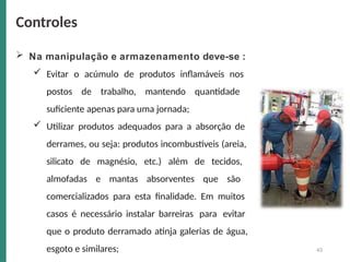43
 Na manipulação e armazenamento deve-se :
 Evitar o acúmulo de produtos inflamáveis nos
postos de trabalho, mantendo quantidade
suficiente apenas para uma jornada;
 Utilizar produtos adequados para a absorção de
derrames, ou seja: produtos incombustíveis (areia,
silicato de magnésio, etc.) além de tecidos,
almofadas e mantas absorventes que são
comercializados para esta finalidade. Em muitos
casos é necessário instalar barreiras para evitar
que o produto derramado atinja galerias de água,
esgoto e similares;
Controles
 