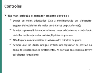  Na manipulação e armazenamento deve-se :
 Dispor de meios adequados para a movimentação ou transporte
seguros de recipientes de maior peso (carros ou plataformas);
 Manter o pessoal informado sobre os riscos existentes na manipulação
de inflamáveis sejam eles: sólidos; líquidos ou gasosos.
 Não forçar e nunca lubrificar as válvulas dos cilindros de gases.
 Sempre que for utilizar um gás, instalar um regulador de pressão na
saída do cilindro (nunca diretamente). As válvulas dos cilindros devem
ser abertas lentamente;
39
Controles
 