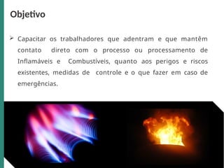 Capacitar os trabalhadores que adentram e que mantêm
contato direto com o processo ou processamento de
Inflamáveis e Combustíveis, quanto aos perigos e riscos
existentes, medidas de controle e o que fazer em caso de
emergências.
Objetivo
 