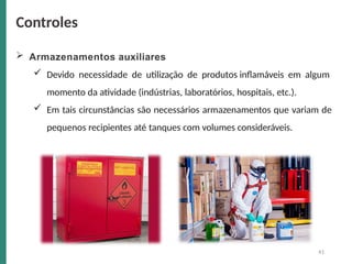  Armazenamentos auxiliares
 Devido necessidade de utilização de produtos inflamáveis em algum
momento da atividade (indústrias, laboratórios, hospitais, etc.).
 Em tais circunstâncias são necessários armazenamentos que variam de
pequenos recipientes até tanques com volumes consideráveis.
Controles
41
 