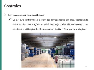  Armazenamentos auxiliares
 Os produtos inflamáveis devem ser armazenados em áreas isoladas do
restante das instalações e edifícios, seja pelo distanciamento ou
mediante a utilização de elementos construtivos (compartimentação).
Controles
42
 