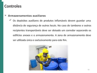  Armazenamentos auxiliares
 Os depósitos auxiliares de produtos inflamáveis devem guardar uma
distância de segurança de outros locais. No caso de tambores e outros
recipientes transportáveis deve ser deixado um corredor separando os
edifícios anexos e o armazenamento. A zona de armazenamento deve
ser utilizada única e exclusivamente para este fim.
Controles
43
 