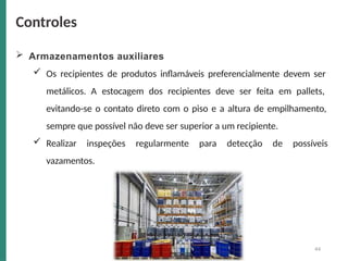  Armazenamentos auxiliares
 Os recipientes de produtos inflamáveis preferencialmente devem ser
metálicos. A estocagem dos recipientes deve ser feita em pallets,
evitando-se o contato direto com o piso e a altura de empilhamento,
sempre que possível não deve ser superior a um recipiente.
 Realizar inspeções regularmente para detecção de possíveis
vazamentos.
Controles
44
 