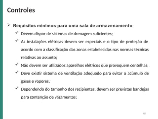  Requisitos mínimos para uma sala de armazenamento
 Devem dispor de sistemas de drenagem suficientes;
 As instalações elétricas devem ser especiais e o tipo de proteção de
acordo com a classificação das zonas estabelecidas nas normas técnicas
relativas ao assunto;
 Não devem ser utilizados aparelhos elétricos que provoquem centelhas;
 Deve existir sistema de ventilação adequado para evitar o acúmulo de
gases e vapores;
 Dependendo do tamanho dos recipientes, devem ser previstas bandejas
para contenção de vazamentos;
48
Controles
 