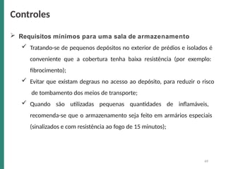  Requisitos mínimos para uma sala de armazenamento
 Tratando-se de pequenos depósitos no exterior de prédios e isolados é
conveniente que a cobertura tenha baixa resistência (por exemplo:
fibrocimento);
 Evitar que existam degraus no acesso ao depósito, para reduzir o risco
de tombamento dos meios de transporte;
 Quando são utilizadas pequenas quantidades de inflamáveis,
recomenda-se que o armazenamento seja feito em armários especiais
(sinalizados e com resistência ao fogo de 15 minutos);
49
Controles
 