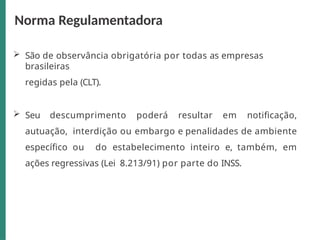 São de observância obrigatória por todas as empresas
brasileiras
regidas pela (CLT).
 Seu descumprimento poderá resultar em notificação,
autuação, interdição ou embargo e penalidades de ambiente
específico ou do estabelecimento inteiro e, também, em
ações regressivas (Lei 8.213/91) por parte do INSS.
Norma Regulamentadora
 