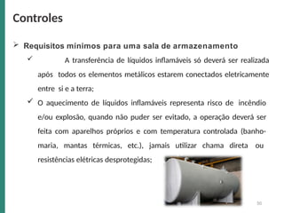  Requisitos mínimos para uma sala de armazenamento
 A transferência de líquidos inflamáveis só deverá ser realizada
após todos os elementos metálicos estarem conectados eletricamente
entre si e a terra;
 O aquecimento de líquidos inflamáveis representa risco de incêndio
e/ou explosão, quando não puder ser evitado, a operação deverá ser
feita com aparelhos próprios e com temperatura controlada (banho-
maria, mantas térmicas, etc.), jamais utilizar chama direta ou
resistências elétricas desprotegidas;
Controles
50
 