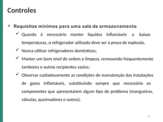  Requisitos mínimos para uma sala de armazenamento
 Quando é necessário manter líquidos inflamáveis a baixas
temperaturas, o refrigerador utilizado deve ser à prova de explosão.
 Nunca utilizar refrigeradores domésticos;
 Manter um bom nível de ordem e limpeza, removendo frequentemente
tambores e outros recipientes vazios;
 Observar cuidadosamente as condições de manutenção das instalações
de gases inflamáveis, substituindo sempre que necessário os
componentes que apresentarem algum tipo de problema (mangueiras,
válvulas, queimadores e outros).
51
Controles
 