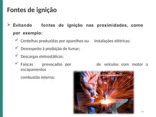  Evitando fontes de ignição nas proximidades, como
por exemplo:
 Centelhas produzidas por aparelhos ou
 Desrespeito à proibição de fumar;
 Descargas eletrostáticas;
 Faíscas provocadas por
escapamentos
combustão interna;
instalações elétricas;
de veículos com motor a
Fontes de ignição
54
 