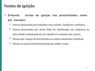  Evitando fontes de ignição nas proximidades, como
por exemplo:
 Faíscas provocadas por trabalhos com esmeris, lixadeiras e similares;
 Faíscas provocadas por atrito (falta de lubrificação em máquinas ou
pelo solado inadequado de um calçado em contato com o piso);
 Faíscas por choque de ferramentas ou outros elementos metálicos;
 Faíscas ou aquecimento provocado por solda e corte.
55
Fontes de ignição
 