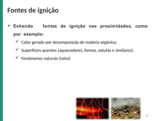  Evitando fontes de ignição nas proximidades, como
por exemplo:
 Calor gerado por decomposição de matéria orgânica;
 Superfícies quentes (aquecedores, fornos, estufas e similares);
 Fenômenos naturais (raios)
Fontes de ignição
56
 