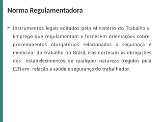  Instrumentos legais editados pelo Ministério do Trabalho e
Emprego que regulamentam e fornecem orientações sobre
procedimentos obrigatórios relacionados à segurança e
medicina do trabalho no Brasil, elas norteiam as obrigações
dos estabelecimentos de qualquer natureza (regidos pela
CLT) em relação a saúde e segurança do trabalhador.
Norma Regulamentadora
 