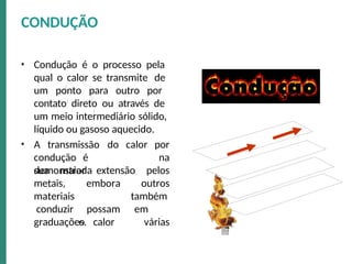 • Condução é o processo pela
qual o calor se transmite de
um ponto para outro por
contato direto ou através de
um meio intermediário sólido,
líquido ou gasoso aquecido.
• A transmissão
condução é
demonstrada
do calor por
na
sua maior extensão pelos
metais,
materiais
conduzir
embora
possam
o calor
outros
também
em
várias
graduações.
CONDUÇÃO
 