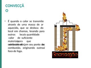 • É quando o calor se transmite
através de uma massa de ar
aquecida, que se desloca do
local em chamas, levando para
outros
calor
materiais
combustíveis
locais quantidade
de suficiente
para que
os
aí
existentes atinjam seu ponto de
combustão, originando outro
foco de fogo.
CONVECÇÃ
O
 