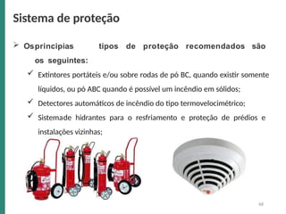 Osprincipias tipos de proteção recomendados são
os seguintes:
 Extintores portáteis e/ou sobre rodas de pó BC, quando existir somente
líquidos, ou pó ABC quando é possível um incêndio em sólidos;
 Detectores automáticos de incêndio do tipo termovelocimétrico;
 Sistemade hidrantes para o resfriamento e proteção de prédios e
instalações vizinhas;
Sistema de proteção
68
 