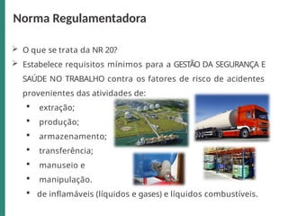  O que se trata da NR 20?
 Estabelece requisitos mínimos para a GESTÃO DA SEGURANÇA E
SAÚDE NO TRABALHO contra os fatores de risco de acidentes
provenientes das atividades de:
 extração;
 produção;
 armazenamento;
 transferência;
 manuseio e
 manipulação.
 de inflamáveis (líquidos e gases) e líquidos combustíveis.
Norma Regulamentadora
 