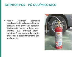 • Agente extintor contendo
bicarbonato de sódio ou sulfato de
potássio, que deve ser aplicado
diretamente sobre a base das
chamas. Sua principal ação
extintora é por quebra da reação
em cadeia e secundariamente por
abafamento.
EXTINTOR PQS – PÓ QUUÍMICO SECO
 