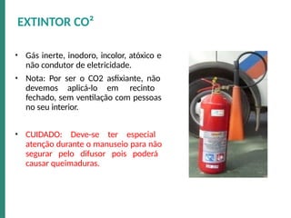 • Gás inerte, inodoro, incolor, atóxico e
não condutor de eletricidade.
• Nota: Por ser o CO2 asfixiante, não
devemos aplicá-lo em recinto
fechado, sem ventilação com pessoas
no seu interior.
• CUIDADO: Deve-se ter especial
atenção durante o manuseio para não
segurar pelo difusor pois poderá
causar queimaduras.
EXTINTOR CO²
 