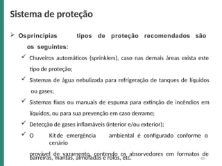83
 Osprincipias tipos de proteção recomendados são
os seguintes:
 Chuveiros automáticos (sprinklers), caso nas demais áreas exista este
tipo de proteção;
 Sistemas de água nebulizada para refrigeração de tanques de líquidos
ou gases;
 Sistemas fixos ou manuais de espuma para extinção de incêndios em
líquidos, ou para sua prevenção em caso derrame;
 Detecção de gases inflamáveis (interior e/ou exterior);
 O Kitde emergência ambiental é configurado conforme o
cenário
provável de vazamento, contendo os absorvedores em formatos de
barreiras, mantas, almofadas e rolos, etc.
Sistema de proteção
 