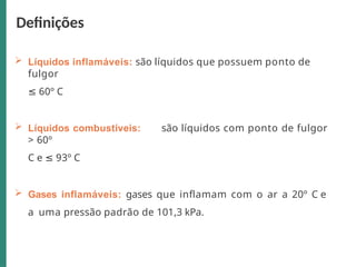  Líquidos inflamáveis: são líquidos que possuem ponto de
fulgor
≤ 60º C
 Líquidos combustíveis: são líquidos com ponto de fulgor
> 60º
C e ≤ 93º C
 Gases inflamáveis: gases que inflamam com o ar a 20º C e
a uma pressão padrão de 101,3 kPa.
Definições
 