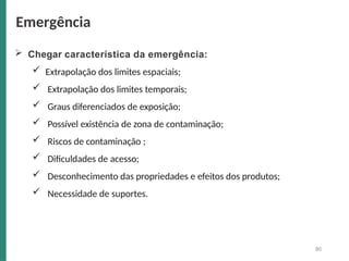  Chegar característica da emergência:
 Extrapolação dos limites espaciais;
 Extrapolação dos limites temporais;
 Graus diferenciados de exposição;
 Possível existência de zona de contaminação;
 Riscos de contaminação ;
 Dificuldades de acesso;
 Desconhecimento das propriedades e efeitos dos produtos;
 Necessidade de suportes.
80
Emergência
 