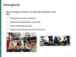  Quem chega primeiro no local do acidente com
PP?
 População ao redor (curiosos);
 Policiamento (Rodoviário, estadual);
 Corpo de Bombeiros local;
 Órgãos especializados do Meio Ambiente.
Emergência
81
 