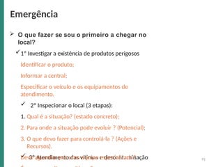 91
 O que fazer se sou o primeiro a chegar no
local?
1º Investigar a existência de produtos perigosos
Identificar o produto;
Informar a central;
Especificar o veículo e os equipamentos de
atendimento.
 2º Inspecionar o local (3 etapas):
1. Qual é a situação? (estado concreto);
2. Para onde a situação pode evoluir ? (Potencial);
3. O que devo fazer para controlá-la ? (Ações e
Recursos).
 3º Atendimento das vítimas e descontaminação
Deve aguardar por uma equipe especializada?
Emergência
 