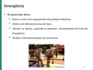  O socorrista deve:
 Entrar na área com equipamento de proteção individual;
procedimentos da Ficha de
 Retirar a(s) vítima(s) da área de risco;
 Atender as vítimas, seguindo os seguintes
Emergência;
 Realizar a Descontaminação (se necessário).
Emergência
84
 