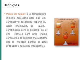  Ponto de fulgor: É a temperatura
mínima necessária para que um
combustível desprenda vapores ou
gases inflamáveis, os quais,
combinados com o oxigênio do ar
em contato com uma chama,
começam a se queimar, mas a chama
não se mantém porque os gases
produzidos são ainda insuficientes.
Definições
 