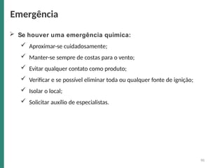  Se houver uma emergência química:
 Aproximar-se cuidadosamente;
 Manter-se sempre de costas para o vento;
 Evitar qualquer contato como produto;
 Verificar e se possível eliminar toda ou qualquer fonte de ignição;
 Isolar o local;
 Solicitar auxílio de especialistas.
90
Emergência
 