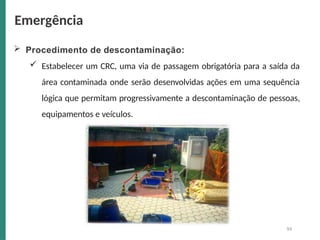  Procedimento de descontaminação:
 Estabelecer um CRC, uma via de passagem obrigatória para a saída da
área contaminada onde serão desenvolvidas ações em uma sequência
lógica que permitam progressivamente a descontaminação de pessoas,
equipamentos e veículos.
Emergência
94
 