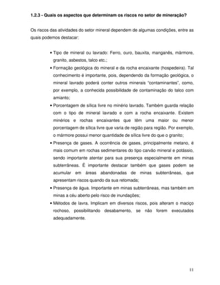 1.2.3 - Quais os aspectos que determinam os riscos no setor de mineração?


Os riscos das atividades do setor mineral dependem de algumas condições, entre as
quais podemos destacar:


         • Tipo de mineral ou lavrado: Ferro, ouro, bauxita, manganês, mármore,
           granito, asbestos, talco etc.;
         • Formação geológica do mineral e da rocha encaixante (hospedeira). Tal
           conhecimento é importante, pois, dependendo da formação geológica, o
           mineral lavrado poderá conter outros minerais “contaminantes”, como,
           por exemplo, a conhecida possibilidade de contaminação do talco com
           amianto;
         • Porcentagem de sílica livre no minério lavrado. Também guarda relação
           com o tipo de mineral lavrado e com a rocha encaixante. Existem
           minérios e rochas encaixantes que têm uma maior ou menor
           porcentagem de sílica livre que varia de região para região. Por exemplo,
           o mármore possui menor quantidade de sílica livre do que o granito;
         • Presença de gases. A ocorrência de gases, principalmente metano, é
           mais comum em rochas sedimentares do tipo carvão mineral e potássio,
           sendo importante atentar para sua presença especialmente em minas
           subterrâneas. É importante destacar também que gases podem se
           acumular em áreas abandonadas de minas subterrâneas, que
           apresentam riscos quando da sua retomada;
         • Presença de água. Importante em minas subterrâneas, mas também em
           minas a céu aberto pelo risco de inundações;
         • Métodos de lavra. Implicam em diversos riscos, pois alteram o maciço
           rochoso, possibilitando desabamento, se não forem executados
           adequadamente.




                                                                                 11
 