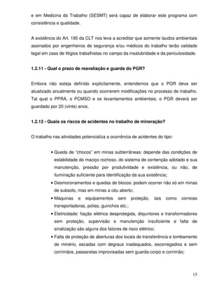e em Medicina do Trabalho (SESMT) será capaz de elaborar este programa com
consistência e qualidade.


A existência do Art. 195 da CLT nos leva a acreditar que somente laudos ambientais
assinados por engenheiros de segurança e/ou médicos do trabalho terão validade
legal em caso de litígios trabalhistas no campo da insalubridade e da periculosidade.


1.2.11 - Qual o prazo de reavaliação e guarda do PGR?


Embora não esteja definido explicitamente, entendemos que o PGR deva ser
atualizado anualmente ou quando ocorrerem modificações no processo de trabalho.
Tal qual o PPRA, o PCMSO e os levantamentos ambientais, o PGR deverá ser
guardado por 20 (vinte) anos.


1.2.12 - Quais os riscos de acidentes no trabalho de mineração?


O trabalho nas atividades potencializa a ocorrência de acidentes do tipo:


          • Queda de “chocos” em minas subterrâneas: depende das condições de
           estabilidade do maciço rochoso, do sistema de contenção adotado e sua
           manutenção, pressão por produtividade e existência, ou não, de
           iluminação suficiente para identificação da sua existência;
          • Desmoronamentos e quedas de blocos: podem ocorrer não só em minas
           de subsolo, mas em minas a céu aberto;
          • Máquinas    e   equipamentos    sem      proteção,   tais   como   correias
           transportadoras, polias, guinchos etc.;
          • Eletricidade: fiação elétrica desprotegida, disjuntores e transformadores
           sem proteção, supervisão e manutenção insuficiente e falta de
           sinalização são alguns dos fatores de risco elétrico;
          • Falta de proteção de aberturas dos locais de transferência e tombamento
           de minério, escadas com degraus inadequados, escorregadios e sem
           corrimãos, passarelas improvisadas sem guarda-corpo e corrimão;




                                                                                    15
 