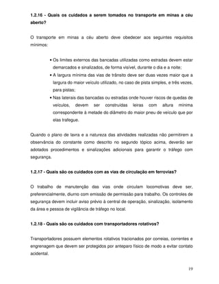 1.2.16 - Quais os cuidados a serem tomados no transporte em minas a céu
aberto?


O transporte em minas a céu aberto deve obedecer aos seguintes requisitos
mínimos:


             • Os limites externos das bancadas utilizadas como estradas devem estar
              demarcados e sinalizados, de forma visível, durante o dia e a noite;
             • A largura mínima das vias de trânsito deve ser duas vezes maior que a
              largura do maior veículo utilizado, no caso de pista simples, e três vezes,
              para pistas;
             • Nas laterais das bancadas ou estradas onde houver riscos de quedas de
              veículos,      devem   ser   construídas   leiras   com   altura   mínima
              correspondente à metade do diâmetro do maior pneu de veículo que por
              elas trafegue.


Quando o plano de lavra e a natureza das atividades realizadas não permitirem a
observância do constante como descrito no segundo tópico acima, deverão ser
adotados procedimentos e sinalizações adicionais para garantir o tráfego com
segurança.


1.2.17 - Quais são os cuidados com as vias de circulação em ferrovias?


O trabalho de manutenção das vias onde circulam locomotivas deve ser,
preferencialmente, diurno com emissão de permissão para trabalho. Os controles de
segurança devem incluir aviso prévio à central de operação, sinalização, isolamento
da área e pessoa de vigilância de tráfego no local.


1.2.18 - Quais são os cuidados com transportadores rotativos?


Transportadores possuem elementos rotativos tracionados por correias, correntes e
engrenagem que devem ser protegidos por anteparo físico de modo a evitar contato
acidental.


                                                                                      19
 
