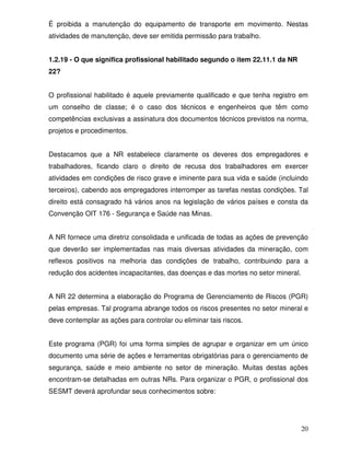É proibida a manutenção do equipamento de transporte em movimento. Nestas
atividades de manutenção, deve ser emitida permissão para trabalho.


1.2.19 - O que significa profissional habilitado segundo o item 22.11.1 da NR
22?


O profissional habilitado é aquele previamente qualificado e que tenha registro em
um conselho de classe; é o caso dos técnicos e engenheiros que têm como
competências exclusivas a assinatura dos documentos técnicos previstos na norma,
projetos e procedimentos.


Destacamos que a NR estabelece claramente os deveres dos empregadores e
trabalhadores, ficando claro o direito de recusa dos trabalhadores em exercer
atividades em condições de risco grave e iminente para sua vida e saúde (incluindo
terceiros), cabendo aos empregadores interromper as tarefas nestas condições. Tal
direito está consagrado há vários anos na legislação de vários países e consta da
Convenção OIT 176 - Segurança e Saúde nas Minas.


A NR fornece uma diretriz consolidada e unificada de todas as ações de prevenção
que deverão ser implementadas nas mais diversas atividades da mineração, com
reflexos positivos na melhoria das condições de trabalho, contribuindo para a
redução dos acidentes incapacitantes, das doenças e das mortes no setor mineral.


A NR 22 determina a elaboração do Programa de Gerenciamento de Riscos (PGR)
pelas empresas. Tal programa abrange todos os riscos presentes no setor mineral e
deve contemplar as ações para controlar ou eliminar tais riscos.


Este programa (PGR) foi uma forma simples de agrupar e organizar em um único
documento uma série de ações e ferramentas obrigatórias para o gerenciamento de
segurança, saúde e meio ambiente no setor de mineração. Muitas destas ações
encontram-se detalhadas em outras NRs. Para organizar o PGR, o profissional dos
SESMT deverá aprofundar seus conhecimentos sobre:




                                                                                   20
 