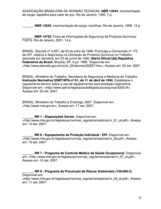 ASSOCIAÇÃO BRASILEIRA DE NORMAS TÉCNICAS. NBR 13544: movimentação
de carga: sapatilho para cabo de aço. Rio de Janeiro, 1995. 7 p.


______. NBR 13545: movimentação de carga: manilhas. Rio de Janeiro, 1999. 12 p.


______. NBR 14725: Ficha de Informações de Segurança de Produtos Químicos:
FISPQ. Rio de Janeiro, 2001. 14 p.


BRASIL. Decreto nº 2.657, de 03 de julho de 1998. Promulga a Convenção nº 170
da OIT, relativa à Segurança na Utilização de Produtos Químicos no Trabalho,
assinada em Genebra, em 25 de junho de 1990. Diário Oficial [da] República
Federativa do Brasil, Brasília, DF, 6 jul. 1998. Disponível em:
<http://www.planalto.gov.br/ccivil_03/decreto/D2657.htm>. Acesso em: 20 set. 2007.


BRASIL. Ministério do Trabalho. Secretaria de Segurança e Medicina do Trabalho.
Instrução Normativa SSMT/MTb nº 01, de 11 de abril de 1994. Estabelece o
regulamento técnico sobre o uso de equipamentos para proteção respiratória.
Disponível em: <http://www.ipef.br/legislacao/bdlegislacao/arquivos/5203.rtf>.
Acesso em: 22 set. 2007.


BRASIL. Ministério do Trabalho e Emprego. 2007. Disponível em:
<http://www.mte.gov.br>. Acesso em: 17 set. 2007.


______. NR 1 - Disposições Gerais. Disponível em:
<http://www.mte.gov.br/legislacao/normas_regulamentadoras/nr_01_at.pdf>. Acesso
em: 10 set. 2007.


______. NR 6 - Equipamento de Proteção Individual - EPI. Disponível em:
<http://www.mte.gov.br/legislacao/normas_regulamentadoras/nr_06.pdf>. Acesso
em: 10 set. 2007.


______. NR 7 - Programa de Controle Médico de Saúde Ocupacional. Disponível
em: <http://www.mte.gov.br/legislacao/normas_regulamentadoras/nr_07_at.pdf>.
Acesso em: 10 set. 2007.


______. NR 9 - Programa de Prevenção de Riscos Ambientais (109.000-3).
Disponível em:
<http://www.mte.gov.br/legislacao/normas_regulamentadoras/nr_09_at.pdf>. Acesso
em: 11 set. 2007.



                                                                                  27
 