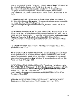 BRASIL. Tribunal Regional do Trabalho (2ª. Região). CLT Dinâmica: Consolidação
das Leis do Trabalho. Decreto-Lei nº 5.452, de 1º de maio de 1943.
Desenvolvimento e atualização realizados pelo Serviço de Jurisprudência e
Divulgação do Tribunal Regional do Trabalho da 2ª Região. Disponível em:
<http://www.trtsp.jus.br/geral/tribunal2/legis/CLT/INDICE.html>. Acesso em: 10 set.
2007.


CONFERÊNCIA GERAL DA ORGANIZAÇÃO INTERNACIONAL DO TRABALHO,
82., 6 jun. 1995, Genebra. Convenção 176: convenção sobre a segurança e saúde
nas minas. Genebra: OIT, 1995. Disponível em:
<http://www.mte.gov.br/legislacao/convencoes/cv_176.asp>. Acesso em: 20 set.
2007.


DEPARTAMENTO NACIONAL DE PRODUÇÃO MINERAL. Portaria nº 237, de 18
de outubro de 2001. Aprova as Normas Reguladoras de Mineração - NRM, de que
trata o Art. 97 do Decreto-Lei nº 227, de 28 de fevereiro de 1967. Diário Oficial [da]
República Federativa do Brasil, Brasília, 19 out. 2001. Disponível em:
<http://www.dnpm.gov.br/assets/legislacao/Portaria237.doc>. Acesso em: 11 set.
2007.


FUNDACENTRO. 2007. Disponível em: <http: http://www.fundacentro.gov.br/>.
Acesso em: 10 set. 2007.


INSTITUTO NACIONAL DO SEGURO SOCIAL. Diretoria do Seguro Social. Ordem
de serviço nº 608, de 05 de agosto de 1998. Aprova norma técnica sobre perda
auditiva neurossensorial por exposição continuada a níveis elevados de pressão
sonora de origem ocupacional. Lex: coletânea de legislação e jurisprudência, São
Paulo, ano 62, p. 3993, ago. 1998.


INSTITUTO NACIONAL DO SEGURO SOCIAL. Presidência. Instrução normativa
INSS/PRES nº 20, de 10 de outubro de 2007. Estabelece critérios a serem adotados
pelas áreas de Benefícios. Diário Oficial [da] República Federativa do Brasil,
Brasília, DF, 11 out. 2007. Disponível em:
<http://www010.dataprev.gov.br/sislex/paginas/38/INSS-PRES/2007/20.HTM>.
Acesso em: 10 set. 2007.


NATIONAL INSTITUTE FOR OCCUPATIONAL SAFETY AND HEALTH. 2007.
Disponível em: <http://www.cdc.gov/niosh/>. Acesso em: 10 set. 2007.




                                                                                    29
 