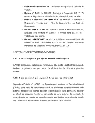 •   Capítulo V do Título II da CLT - Refere-se à Segurança e Medicina do
               Trabalho.
           •   Decreto no 2.657, de 03/07/98 - Promulga a Convenção OIT no 170
               relativa à Segurança na utilização de produtos químicos no trabalho.
           •   Instrução Normativa MTb/SSMT no 01, de 11/04/94 - Estabelece o
               Regulamento Técnico sobre o Uso de Equipamentos para Proteção
               Respiratória.
           •   Portaria MTE no 2.037, de 15/12/99 - Altera a redação da NR 22,
               aprovada pela Portaria no 3.214/78 e revoga itens da NR 21 -
               Trabalhos a Céu Aberto.
           •   Portaria MTE/SIT/DSST no 63, de 02/12/03 - Compatibilização do
               subitem 22.36.12.1 ao subitem 5.35 da NR 5 - Comissão Interna de
               Prevenção de Acidentes. Incluiu o subitem 22.36.12.1.1.


1.2 PERGUNTAS E RESPOSTAS COMENTADAS


1.2.1 - A NR 22 se aplica a qual tipo de trabalho de mineração?


A NR 22 englobou os trabalhos de mineração a céu aberto e subterrâneo, incluindo
também os garimpos, no que couber, beneficiamentos de minerais e pesquisa
mineral.


1.2.2 - O que se entende por empreendedor do setor de mineração?


Segundo a Portaria no 237/2001 do Departamento Nacional de Pesquisa Mineral
(DNPM), para efeito de atendimento da NR 22, entende-se por empreendedor todo
detentor de registro de licença; detentor de permissão de lavra garimpeira; detentor
de alvará de pesquisa; detentor de concessão de lavra; detentor de manifesto de
mina; detentor de registro de extração; aquele que distribui bens minerais; aquele
que comercializa bens minerais e aquele que beneficia bens minerais.




                                                                                      10
 
