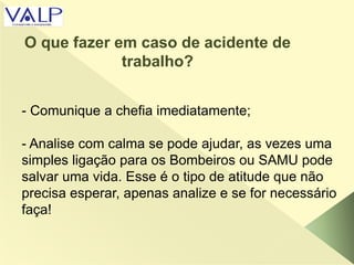 - Comunique a chefia imediatamente;
- Analise com calma se pode ajudar, as vezes uma
simples ligação para os Bombeiros ou SAMU pode
salvar uma vida. Esse é o tipo de atitude que não
precisa esperar, apenas analize e se for necessário
faça!
O que fazer em caso de acidente de
trabalho?
 