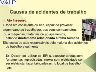 Causas de acidentes de trabalho
 Ato Inseguro
É todo ato consciente ou não, capaz de provocar
algum dano ao trabalhador, aos seus companheiros
ou a máquinas, materiais ou equipamentos,
estando diretamente relacionado à falha humana.
São esses os atos responsáveis pela maioria dos acidentes
de trabalho atualmente.
Ex: Deixar de utilizar os EPI´s, executar tarefas com
ferramentas improvisadas, mexer com eletricidade sem
ser eletricista, fazer brincadeiras no local de trabalho,
etc.
 