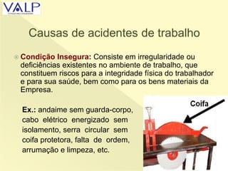 Causas de acidentes de trabalho
 Condição Insegura: Consiste em irregularidade ou
deficiências existentes no ambiente de trabalho, que
constituem riscos para a integridade física do trabalhador
e para sua saúde, bem como para os bens materiais da
Empresa.
Ex.: andaime sem guarda-corpo,
cabo elétrico energizado sem
isolamento, serra circular sem
coifa protetora, falta de ordem,
arrumação e limpeza, etc.
 