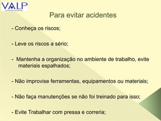 Para evitar acidentes
- Conheça os riscos;
- Leve os riscos a sério;
- Mantenha a organização no ambiente de trabalho, evite
materiais espalhados;
- Não improvise ferramentas, equipamentos ou materiais;
- Não faça manutenções se não foi treinado para isso;
- Evite Trabalhar com pressa e correria;
 