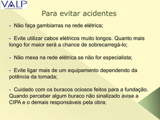 - Não faça gambiarras na rede elétrica;
- Evite utilizar cabos elétricos muito longos. Quanto mais
longo for maior será a chance de sobrecarregá-lo;
- Não mexa na rede elétrica se não for especialista;
- Evite ligar mais de um equipamento dependendo da
potência da tomada;
- Cuidado com os buracos ociosos feitos para a fundação.
Quando perceber algum buraco não sinalizado avise a
CIPA e o demais responsáveis pela obra;
Para evitar acidentes
 