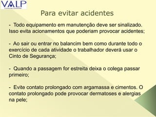 - Todo equipamento em manutenção deve ser sinalizado.
Isso evita acionamentos que poderiam provocar acidentes;
- Ao sair ou entrar no balancim bem como durante todo o
exercício de cada atividade o trabalhador deverá usar o
Cinto de Segurança;
- Quando a passagem for estreita deixa o colega passar
primeiro;
- Evite contato prolongado com argamassa e cimentos. O
contato prolongado pode provocar dermatoses e alergias
na pele;
Para evitar acidentes
 