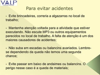 - Evite brincadeiras, correria a algazarras no local de
trabalho;
- Mantenha atenção voltada para a atividade que estiver
executando. Não escute MP3 ou outros equipamentos
parecidos no local de trabalho. A falta de atenção é um dos
maiores causadores de acidentes;
- Não suba em escadas ou balancins avariados. Lembre-
se dependendo da queda não temos uma segunda
chance;
- Evite passar em baixo de andaimes ou balancins. O
perigo nesse caso é a queda de materiais;
Para evitar acidentes
 